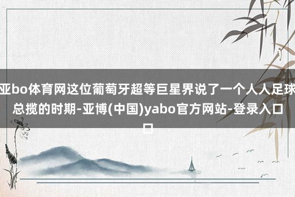 亚bo体育网这位葡萄牙超等巨星界说了一个人人足球总揽的时期-亚博(中国)yabo官方网站-登录入口
