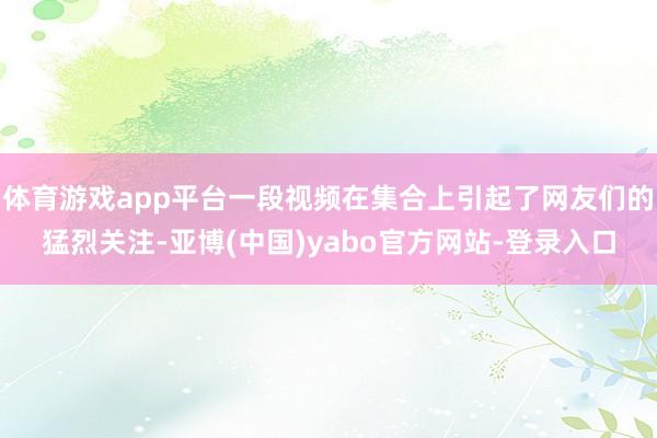 体育游戏app平台一段视频在集合上引起了网友们的猛烈关注-亚博(中国)yabo官方网站-登录入口