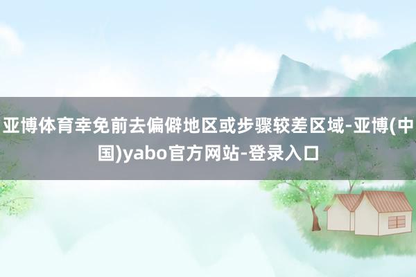 亚博体育幸免前去偏僻地区或步骤较差区域-亚博(中国)yabo官方网站-登录入口