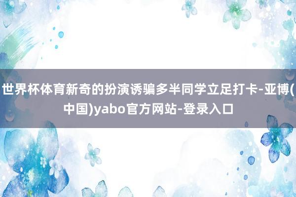 世界杯体育新奇的扮演诱骗多半同学立足打卡-亚博(中国)yabo官方网站-登录入口