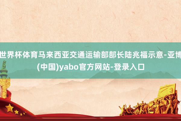 世界杯体育马来西亚交通运输部部长陆兆福示意-亚博(中国)yabo官方网站-登录入口