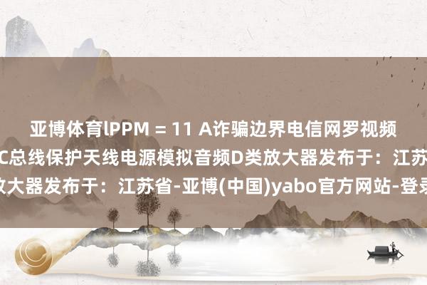 亚博体育lPPM = 11 A诈骗边界电信网罗视频知晓保护微放肆器保护I²C总线保护天线电源模拟音频D类放大器发布于：江苏省-亚博(中国)yabo官方网站-登录入口