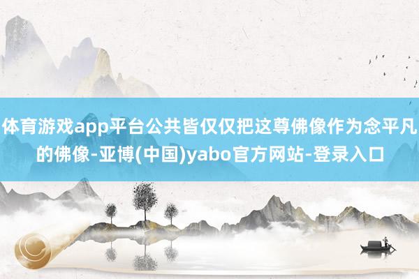 体育游戏app平台公共皆仅仅把这尊佛像作为念平凡的佛像-亚博(中国)yabo官方网站-登录入口