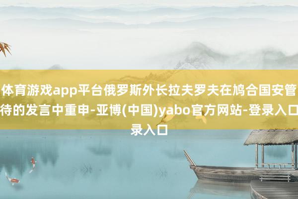体育游戏app平台俄罗斯外长拉夫罗夫在鸠合国安管待的发言中重申-亚博(中国)yabo官方网站-登录入口