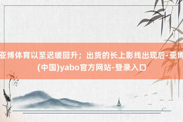 亚博体育以至迟缓回升;出货的长上影线出现后-亚博(中国)yabo官方网站-登录入口