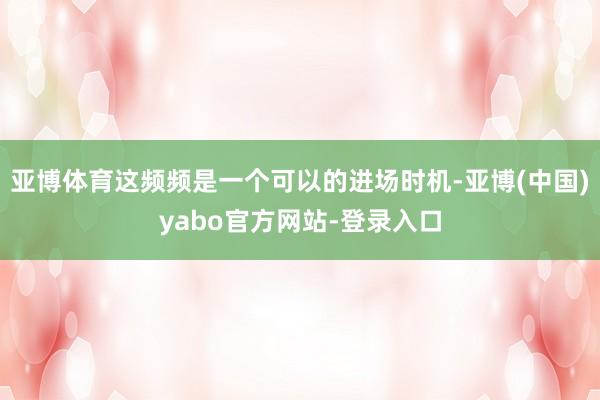 亚博体育这频频是一个可以的进场时机-亚博(中国)yabo官方网站-登录入口