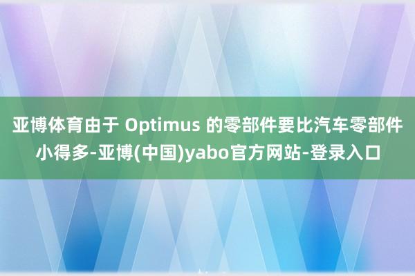 亚博体育由于 Optimus 的零部件要比汽车零部件小得多-亚博(中国)yabo官方网站-登录入口