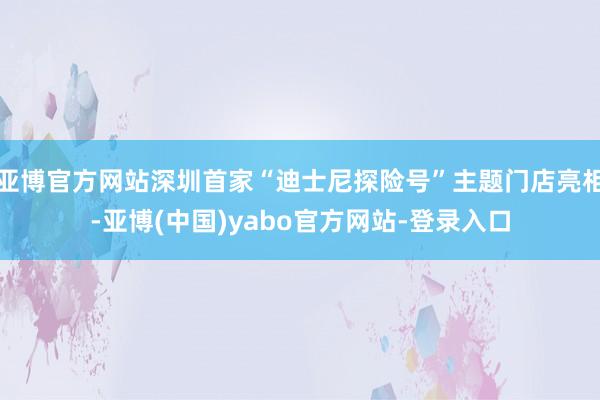 亚博官方网站深圳首家“迪士尼探险号”主题门店亮相-亚博(中国)yabo官方网站-登录入口