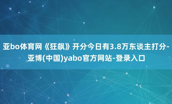 亚bo体育网《狂飙》开分今日有3.8万东谈主打分-亚博(中国)yabo官方网站-登录入口