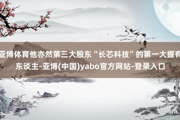 亚博体育他亦然第三大股东“长芯科技”的第一大握有东谈主-亚博(中国)yabo官方网站-登录入口