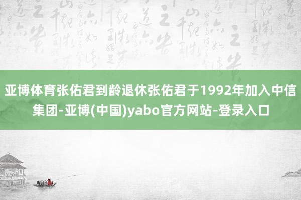 亚博体育张佑君到龄退休张佑君于1992年加入中信集团-亚博(中国)yabo官方网站-登录入口