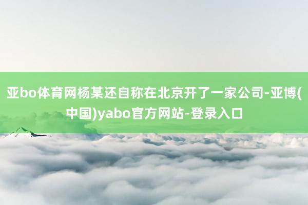 亚bo体育网杨某还自称在北京开了一家公司-亚博(中国)yabo官方网站-登录入口