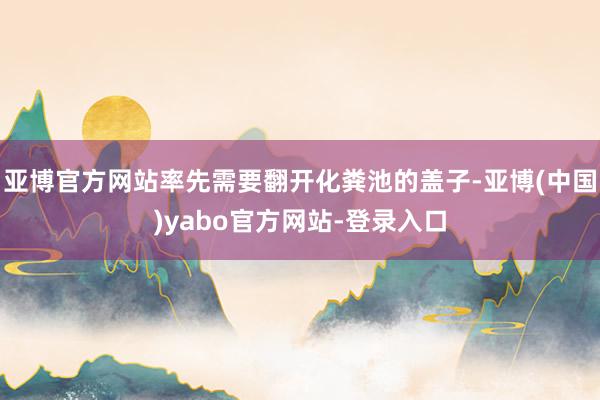 亚博官方网站率先需要翻开化粪池的盖子-亚博(中国)yabo官方网站-登录入口