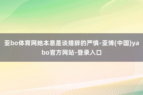 亚bo体育网她本意是谈措辞的严慎-亚博(中国)yabo官方网站-登录入口