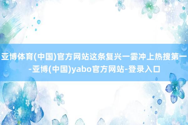 亚博体育(中国)官方网站这条复兴一霎冲上热搜第一-亚博(中国)yabo官方网站-登录入口