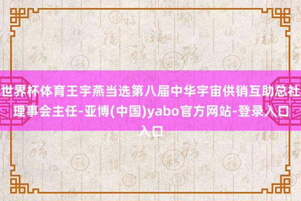 世界杯体育王宇燕当选第八届中华宇宙供销互助总社理事会主任-亚博(中国)yabo官方网站-登录入口