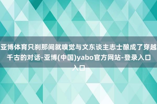 亚博体育只刹那间就嗅觉与文东谈主志士酿成了穿越千古的对话-亚博(中国)yabo官方网站-登录入口