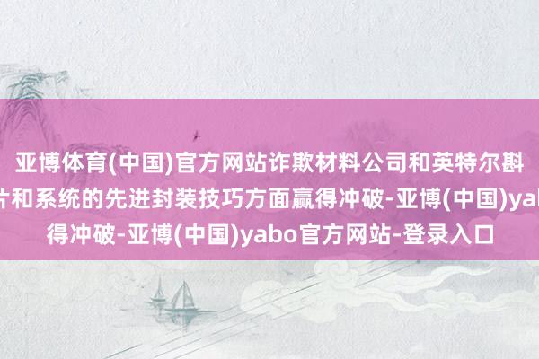 亚博体育(中国)官方网站诈欺材料公司和英特尔斟酌东说念主工智能芯片和系统的先进封装技巧方面赢得冲破-亚博(中国)yabo官方网站-登录入口
