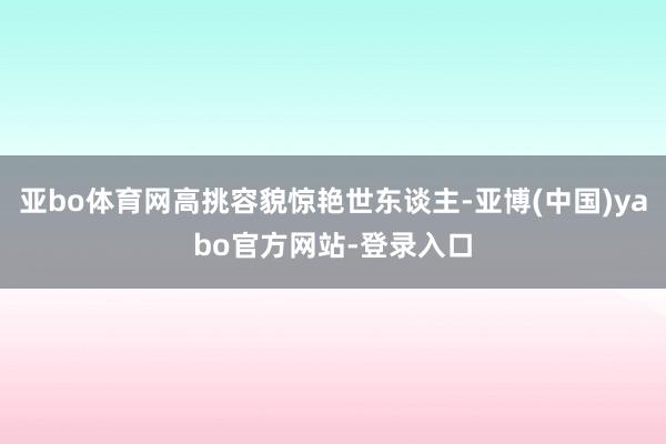 亚bo体育网高挑容貌惊艳世东谈主-亚博(中国)yabo官方网站-登录入口