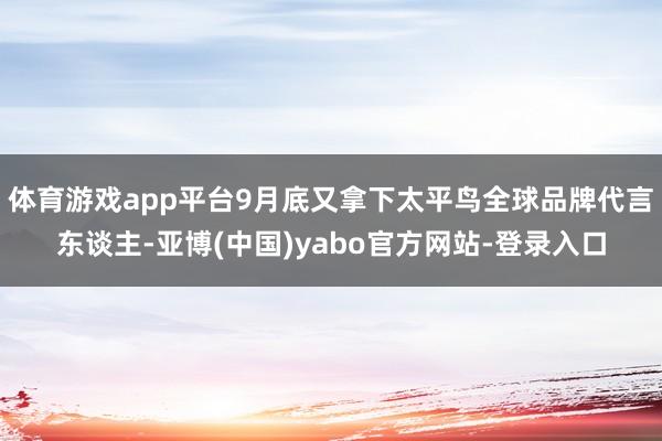 体育游戏app平台9月底又拿下太平鸟全球品牌代言东谈主-亚博(中国)yabo官方网站-登录入口