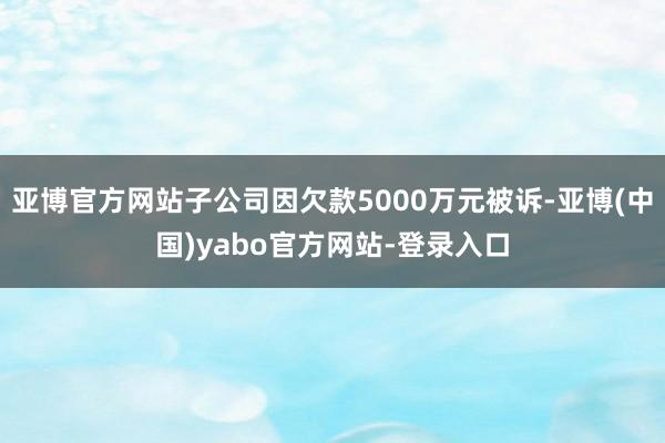 亚博官方网站子公司因欠款5000万元被诉-亚博(中国)yabo官方网站-登录入口