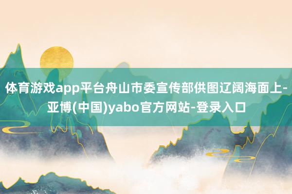 体育游戏app平台舟山市委宣传部供图辽阔海面上-亚博(中国)yabo官方网站-登录入口