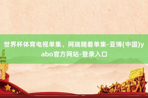 世界杯体育电视单集、网端随着单集-亚博(中国)yabo官方网站-登录入口