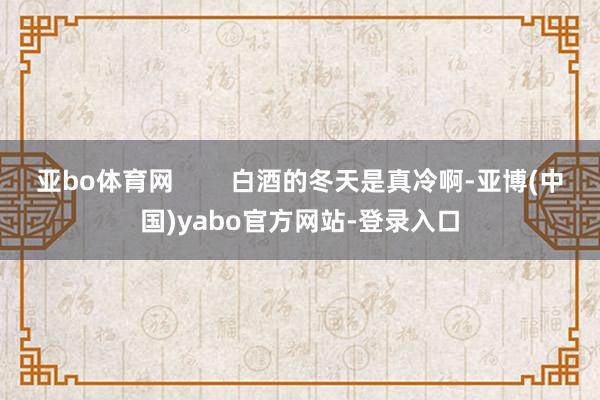 亚bo体育网        白酒的冬天是真冷啊-亚博(中国)yabo官方网站-登录入口