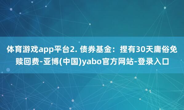 体育游戏app平台2. 债券基金：捏有30天庸俗免赎回费-亚博(中国)yabo官方网站-登录入口