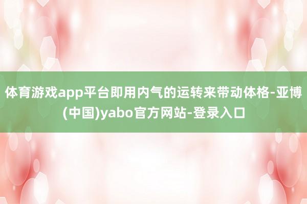 体育游戏app平台即用内气的运转来带动体格-亚博(中国)yabo官方网站-登录入口