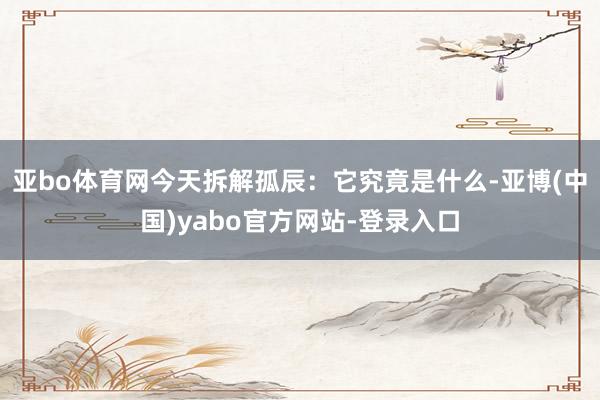 亚bo体育网今天拆解孤辰：它究竟是什么-亚博(中国)yabo官方网站-登录入口