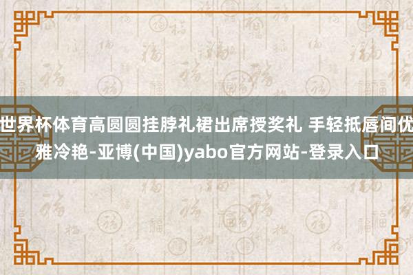 世界杯体育高圆圆挂脖礼裙出席授奖礼 手轻抵唇间优雅冷艳-亚博(中国)yabo官方网站-登录入口