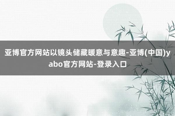 亚博官方网站以镜头储藏暖意与意趣-亚博(中国)yabo官方网站-登录入口