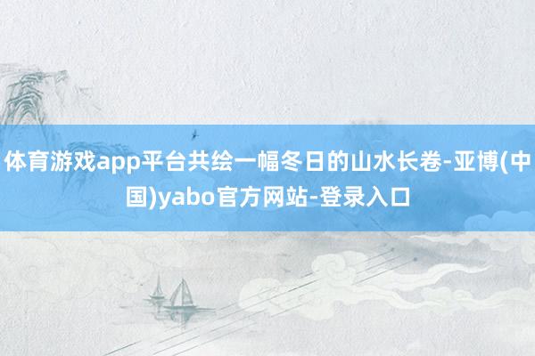 体育游戏app平台共绘一幅冬日的山水长卷-亚博(中国)yabo官方网站-登录入口