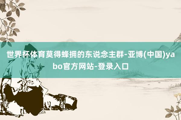 世界杯体育莫得蜂拥的东说念主群-亚博(中国)yabo官方网站-登录入口