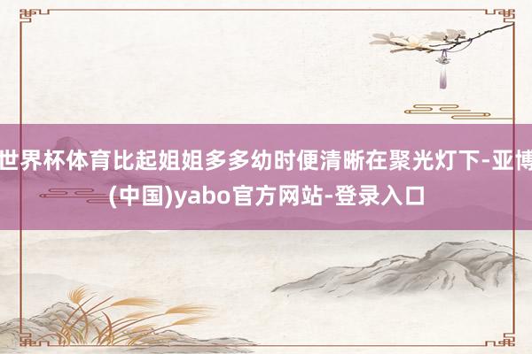 世界杯体育比起姐姐多多幼时便清晰在聚光灯下-亚博(中国)yabo官方网站-登录入口