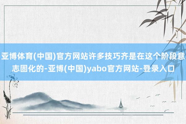 亚博体育(中国)官方网站许多技巧齐是在这个阶段意志固化的-亚博(中国)yabo官方网站-登录入口