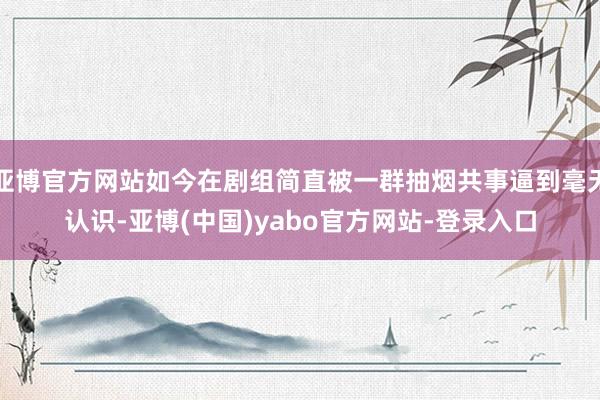 亚博官方网站如今在剧组简直被一群抽烟共事逼到毫无认识-亚博(中国)yabo官方网站-登录入口