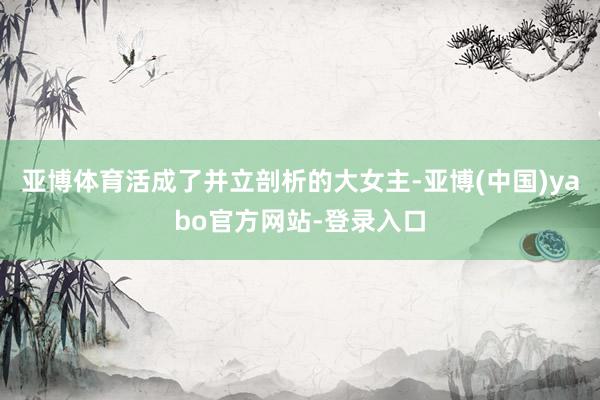 亚博体育活成了并立剖析的大女主-亚博(中国)yabo官方网站-登录入口