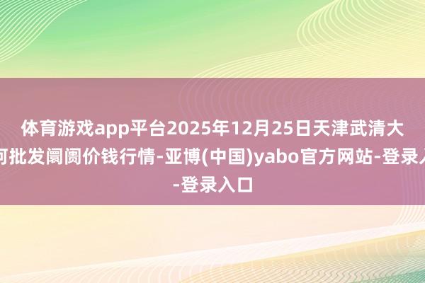 体育游戏app平台2025年12月25日天津武清大沙河批发阛阓价钱行情-亚博(中国)yabo官方网站-登录入口