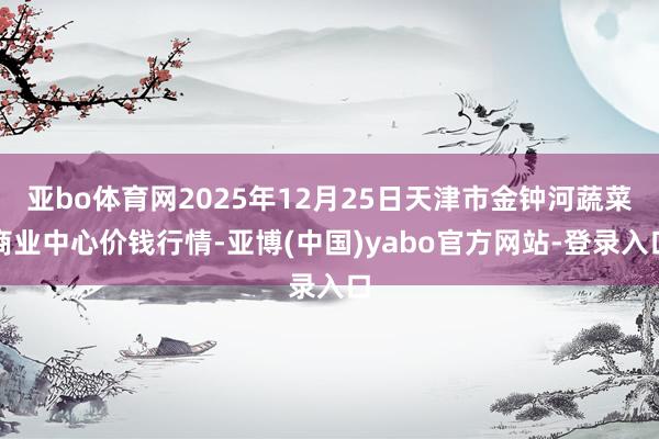 亚bo体育网2025年12月25日天津市金钟河蔬菜商业中心价钱行情-亚博(中国)yabo官方网站-登录入口