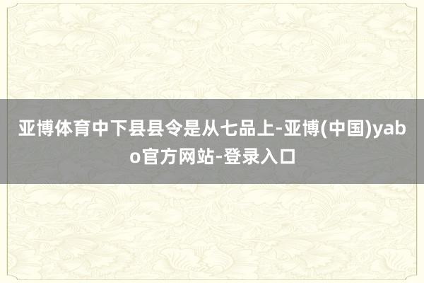 亚博体育中下县县令是从七品上-亚博(中国)yabo官方网站-登录入口