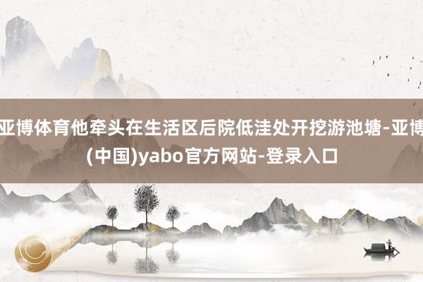 亚博体育他牵头在生活区后院低洼处开挖游池塘-亚博(中国)yabo官方网站-登录入口