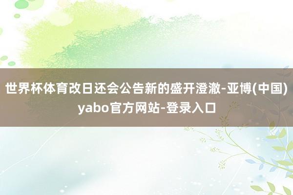 世界杯体育改日还会公告新的盛开澄澈-亚博(中国)yabo官方网站-登录入口