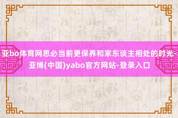 亚bo体育网思必当前更保养和家东谈主相处的时光-亚博(中国)yabo官方网站-登录入口