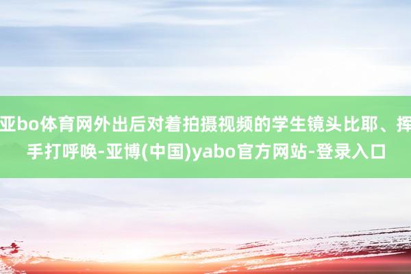 亚bo体育网外出后对着拍摄视频的学生镜头比耶、挥手打呼唤-亚博(中国)yabo官方网站-登录入口