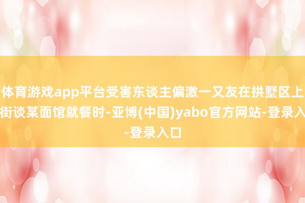 体育游戏app平台受害东谈主偏激一又友在拱墅区上塘街谈某面馆就餐时-亚博(中国)yabo官方网站-登录入口