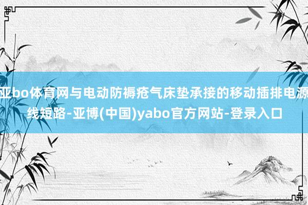 亚bo体育网与电动防褥疮气床垫承接的移动插排电源线短路-亚博(中国)yabo官方网站-登录入口