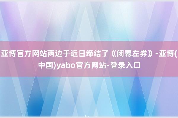 亚博官方网站两边于近日缔结了《闭幕左券》-亚博(中国)yabo官方网站-登录入口