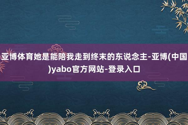 亚博体育她是能陪我走到终末的东说念主-亚博(中国)yabo官方网站-登录入口